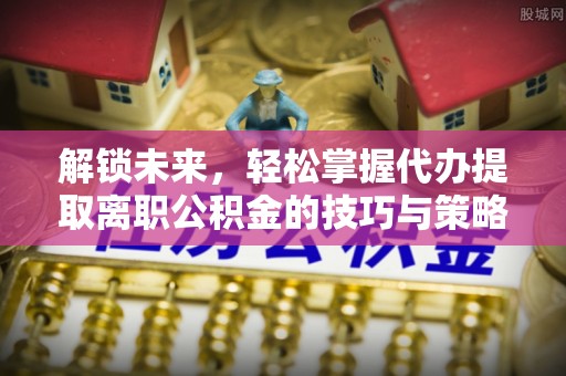 茂林解锁未来，轻松掌握代办提取离职公积金的技巧与策略